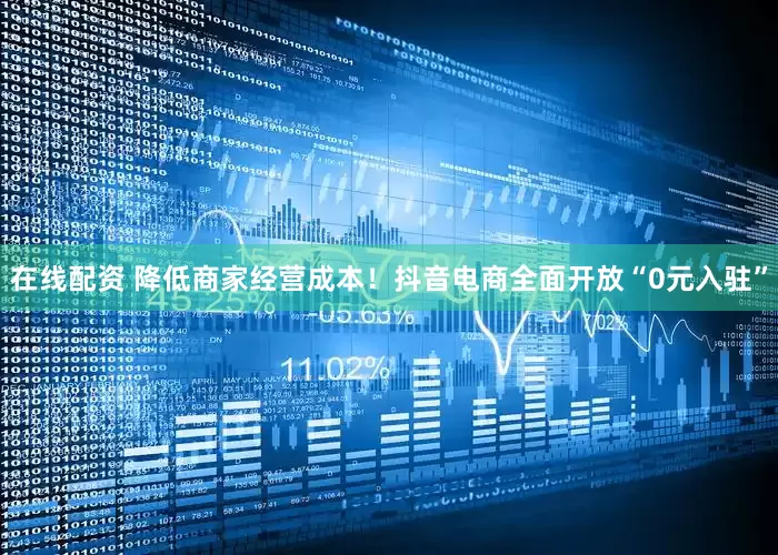 在线配资 降低商家经营成本！抖音电商全面开放“0元入驻”