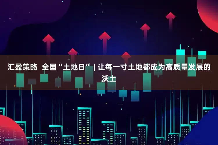 汇盈策略  全国“土地日” | 让每一寸土地都成为高质量发展的沃土