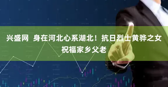 兴盛网  身在河北心系湖北！抗日烈士黄骅之女祝福家乡父老