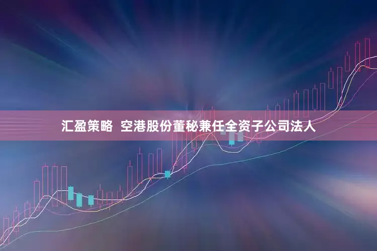 汇盈策略  空港股份董秘兼任全资子公司法人