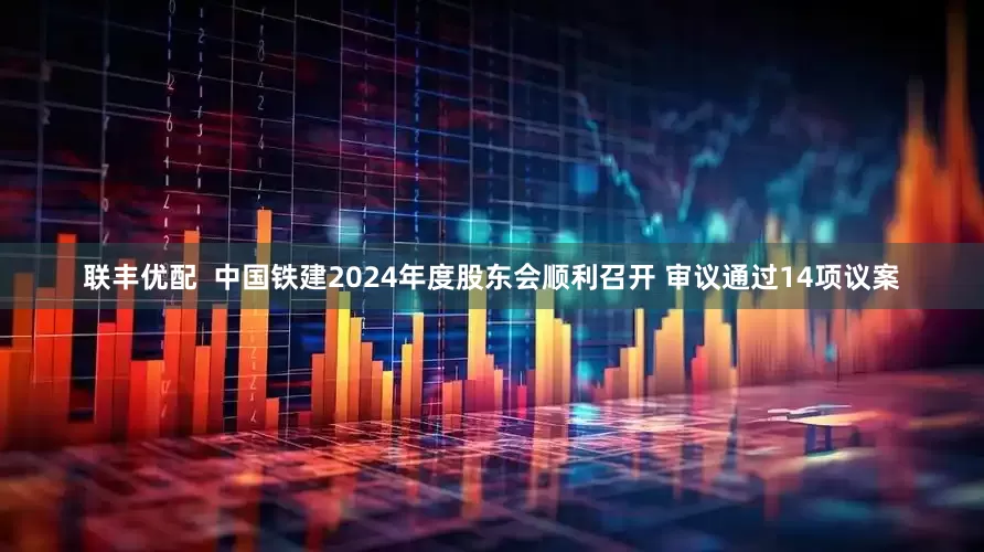 联丰优配  中国铁建2024年度股东会顺利召开 审议通过14项议案
