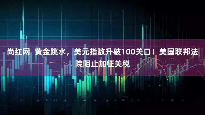 尚红网  黄金跳水，美元指数升破100关口！美国联邦法院阻止加征关税