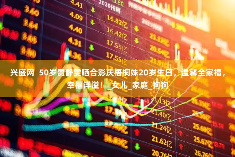 兴盛网  50岁贾静雯晒合影庆梧桐妹20岁生日，温馨全家福，幸福洋溢！_女儿_家庭_狗狗