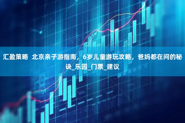 汇盈策略  北京亲子游指南，6岁儿童游玩攻略，爸妈都在问的秘诀_乐园_门票_建议