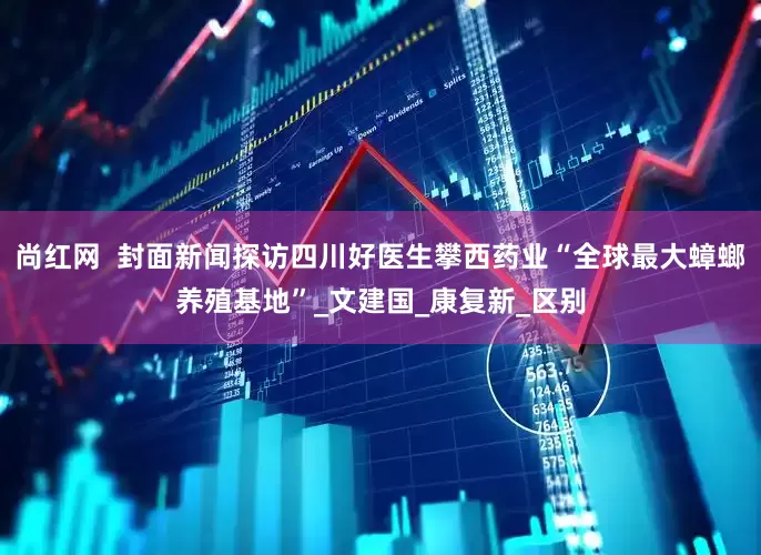 尚红网  封面新闻探访四川好医生攀西药业“全球最大蟑螂养殖基地”_文建国_康复新_区别