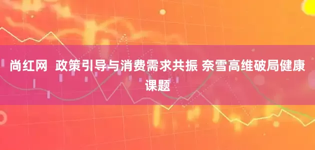 尚红网  政策引导与消费需求共振 奈雪高维破局健康课题