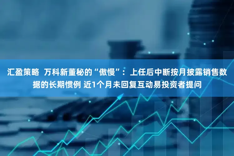 汇盈策略  万科新董秘的“傲慢”：上任后中断按月披露销售数据的长期惯例 近1个月未回复互动易投资者提问