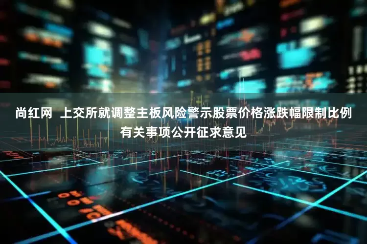 尚红网  上交所就调整主板风险警示股票价格涨跌幅限制比例有关事项公开征求意见