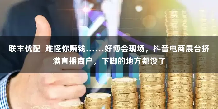 联丰优配  难怪你赚钱……好博会现场，抖音电商展台挤满直播商户，下脚的地方都没了