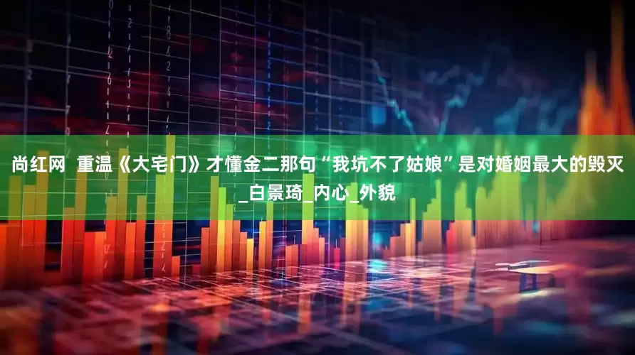尚红网  重温《大宅门》才懂金二那句“我坑不了姑娘”是对婚姻最大的毁灭_白景琦_内心_外貌