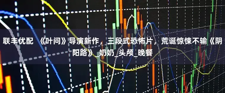 联丰优配  《叶问》导演新作，三段式恐怖片，荒诞惊悚不输《阴阳路》_奶奶_头颅_晚餐