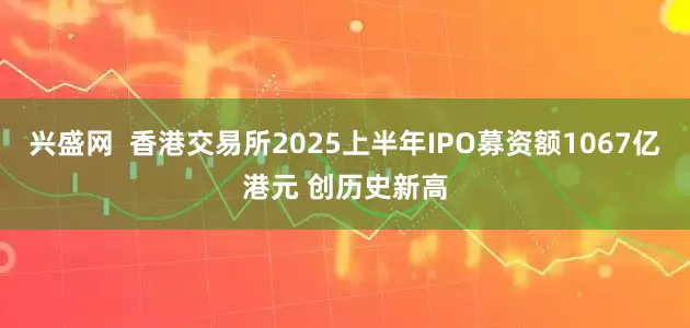兴盛网  香港交易所2025上半年IPO募资额1067亿港元 创历史新高
