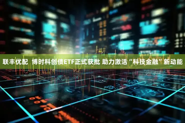 联丰优配  博时科创债ETF正式获批 助力激活“科技金融”新动能