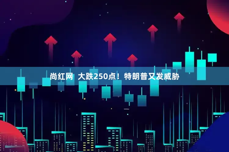 尚红网  大跌250点！特朗普又发威胁