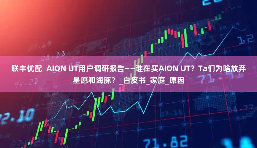 联丰优配  AION UT用户调研报告——谁在买AION UT？Ta们为啥放弃星愿和海豚？_白皮书_家庭_原因