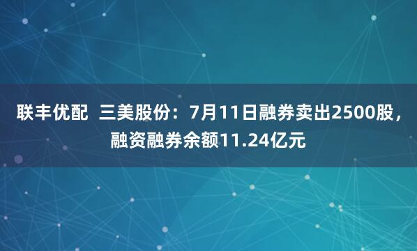 联丰优配  三美股份：7月11日融券卖出2500股，融资融券余额11.24亿元