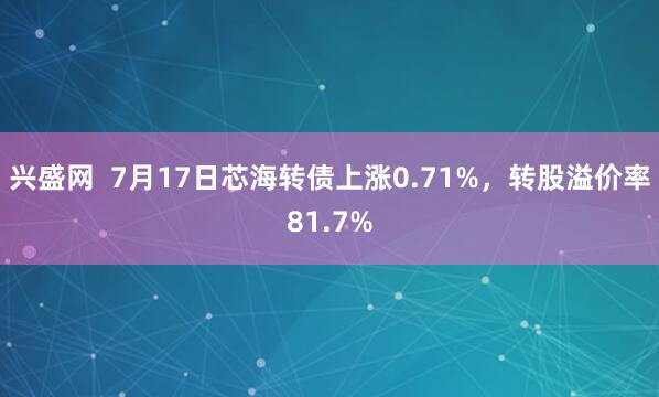 兴盛网  7月17日芯海转债上涨0.71%，转股溢价率81.7%