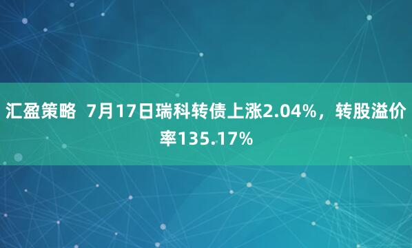 汇盈策略  7月17日瑞科转债上涨2.04%，转股溢价率135.17%