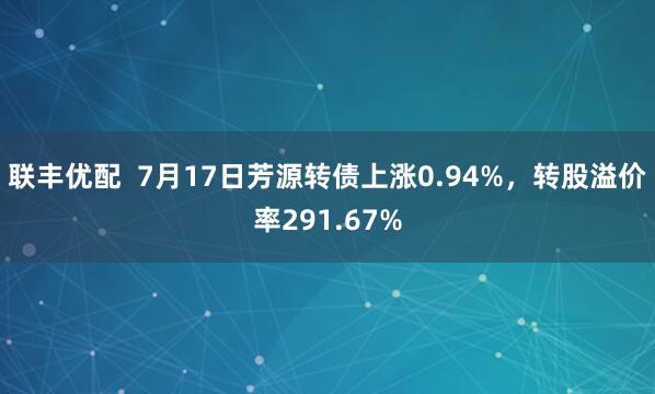 联丰优配  7月17日芳源转债上涨0.94%，转股溢价率291.67%