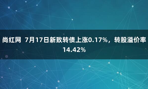 尚红网  7月17日新致转债上涨0.17%，转股溢价率14.42%