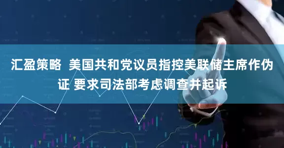 汇盈策略  美国共和党议员指控美联储主席作伪证 要求司法部考虑调查并起诉