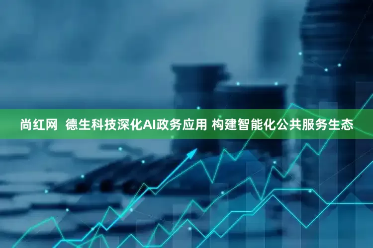 尚红网  德生科技深化AI政务应用 构建智能化公共服务生态
