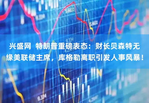 兴盛网  特朗普重磅表态：财长贝森特无缘美联储主席，库格勒离职引发人事风暴！