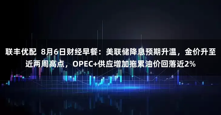 联丰优配  8月6日财经早餐：美联储降息预期升温，金价升至近两周高点，OPEC+供应增加拖累油价回落近2%