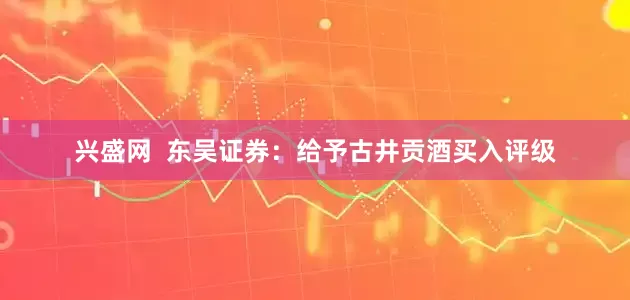 兴盛网  东吴证券：给予古井贡酒买入评级