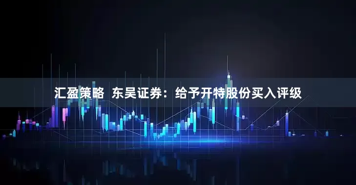 汇盈策略  东吴证券：给予开特股份买入评级