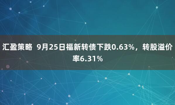 汇盈策略  9月25日福新转债下跌0.63%，转股溢价率6.31%