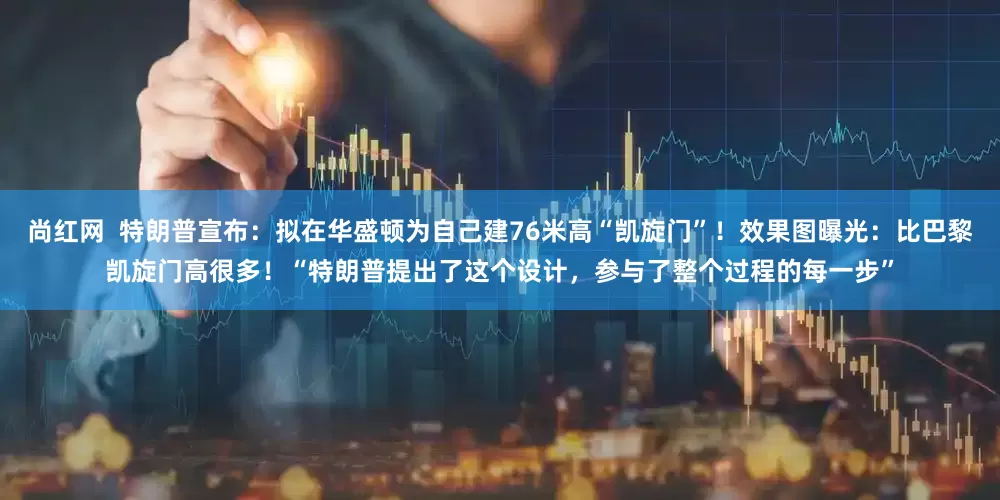 尚红网  特朗普宣布：拟在华盛顿为自己建76米高“凯旋门”！效果图曝光：比巴黎凯旋门高很多！“特朗普提出了这个设计，参与了整个过程的每一步”